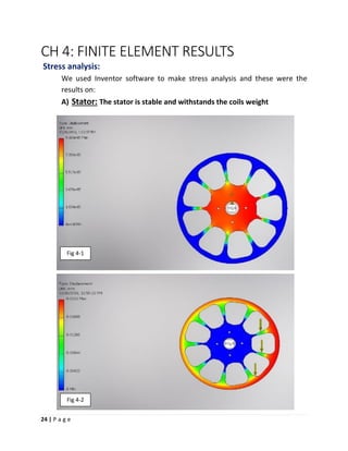 24 | P a g e
CH 4: FINITE ELEMENT RESULTS
Stress analysis:
We used Inventor software to make stress analysis and these were the
results on:
A) Stator: The stator is stable and withstands the coils weight
Fig 4-1
Fig 4-2
 