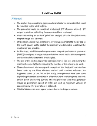 2 | P a g e
Axial Flux PMSG
Abstract:
• The goal of this project Is to design and manufacture a generator that could
be mounted to the wind turbine.
• The generator has to be capable of producing ( ) W of power with a ( ) V
output in addition to limiting the current and heat produced.
• After considering an array of generator designs, an axial flux permanent
magnet design was selected.
• efficiency of an axial flux generator is inversely proportional to the air gap to
the fourth power, so the goal of the assembly was to be able to achieve the
smallest air gap possible.
• In this study, axial flux coreless permanent magnet synchronous generator
(PMSG) is designed as single stator and double rotors and its electromagnetic
and structural characteristics are analyzed.
• The aim of this study is to provide both reduction of iron loss and making the
machine become lighter by reducing the number of the rotors to be used.
• Three-dimensional electromagnetic analysis of the designed machine has
been done by the finite element method and transient solutions are
suggested based on this. Within this study, arrangements Have been done
depending on certain standards in order that permanent magnets and coils
obtain direct alternating current. The designed new axial flux generator
moves as permanent speed of (500) rpm and so maximum voltage of
approximately (75) V per phase is obtained.
• This PMSG does not need a gear system due to its design structure.
 