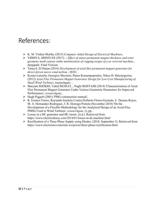 32 | P a g e
References:
➢ K. M. Vishnu Murthy (2015) Computer Aided Design of Electrical Machines,
➢ VIDHYA, SRINIVAS (2017)  Effect of stator permanent magnet thickness and rotor
geometry modi cations onthe minimization of cogging torque of a ux reversal machine.,
dergipark: Final Version.
➢ Tareq S. El-Hasan (2016) Development of axial flux permanent magnet generator for
direct driven micro wind turbine , IEEE: .
➢ Kostas Latoufis, Georgios Messinis, Panos Kotsampopoulos, Nikos D. Hatziargyriou
(2012) Axial Flux Permanent Magnet Generator Design for Low Cost Manufacturing of
Small Wind Turbines, researchgate: .
➢ Maryam SHOKRI, Vahid BEHJAT, , Naghi ROSTAMI (2014) 'Characterization of Axial
Flux Permanent Magnet Generator Under Various Geometric Parameters for Improved
Performance', researchgate,.
➢ Hugh Piggott (2001) 'PMG construction manual',.
➢ R. Gomez-Torres, Reynaldo Iracheta Cortez,Norberto Flores-Guzmán, E. Duenas-Reyes,
M. A. Hernandez-Rodriguez, J. R. Dorrego-Portela (November 2018) 'On the
Development of a Flexible Methodology for the Analytical Design of an Axial-Flux
PMSG Used in Wind Turbines', researchgate, (), pp. .
➢ Losses in a DC generator and DC motor. (n.d.). Retrieved from
https://www.electricaleasy.com/2014/01/losses-in-dc-machine.html.
➢ Rectification of a Three Phase Supply using Diodes. (2018, September 3). Retrieved from
https://www.electronics-tutorials.ws/power/three-phase-rectification.html.
 