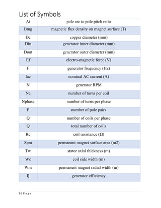 List of Symbols
3 | P a g e
Ai pole arc to pole pitch ratio
Bmg magnetic flux density on magnet surface (T)
Dc copper diameter (mm)
Din generator inner diameter (mm)
Dout generator outer diameter (mm)
Ef electro-magnetic force (V)
F generator frequency (Hz)
Iac nominal AC current (A)
N generator RPM
Nc number of turns per coil
Nphase number of turns per phase
P number of pole pairs
Q number of coils per phase
Q total number of coils
Rc coil resistance (Ω)
Spm permanent magnet surface area (m2)
Tw stator axial thickness (m)
Wc coil side width (m)
Wm permanent magnet radial width (m)
Ƞ generator efficiency
 