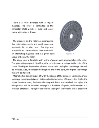 7 | P a g e
-There is a rotor mounted with a ring of
magnets. The rotor is connected to the
generator shaft which is fixed and outer
casing with rotor is driven.
- The magnets on the rotor are arranged so
that alternating north and south poles are
perpendicular to the rotors flat top and
bottom faces. The rotation of the rotor causes
an alternating magnetic field at a given point
above or below the rotor.
- The stator ring, a flat plate, with a ring of copper coils situated above the rotor.
The alternating magnetic field from the rotor induces a voltage in the coils of the
stator. The higher the number of turns in the coils, the higher the voltage that will
be induced. Also, the closer the magnets are to the coils, the higher the voltage
that will be induced.
- Magnetic flux density drops off with the square of the distance, so it is important
to reduce the air gap between stator and rotor for better efficiency. And finally, the
faster the rotor spins, the faster the magnetic fields are switched, the higher the
voltage that will be induced. Voltage is a function of speed, while current is a
function of torque. The higher the torque, the higher the current that is produced.
Figure 2-2
 