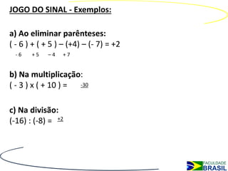 JOGO DO SINAL - Exemplos:

a) Ao eliminar parênteses:
( - 6 ) + ( + 5 ) – (+4) – (- 7) = +2
  -6   +5   –4   +7


b) Na multiplicação:
( - 3 ) x ( + 10 ) = -30



c) Na divisão:
(-16) : (-8) = +2
 