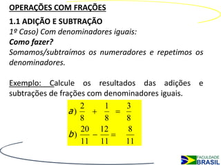 OPERAÇÕES COM FRAÇÕES
1.1 ADIÇÃO E SUBTRAÇÃO
1º Caso) Com denominadores iguais:
Como fazer?
Somamos/subtraímos os numeradores e repetimos os
denominadores.

Exemplo: Calcule os resultados das adições e
subtrações de frações com denominadores iguais.
                    2     1    3
                 a)         
                    8     8    8
                    20 12       8
                 b)        
                    11 11      11
 