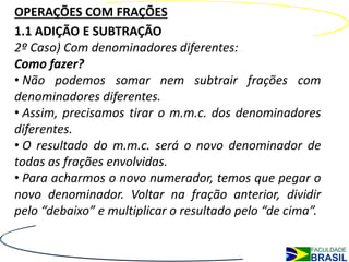 OPERAÇÕES COM FRAÇÕES
1.1 ADIÇÃO E SUBTRAÇÃO
2º Caso) Com denominadores diferentes:
Como fazer?
• Não podemos somar nem subtrair frações com
denominadores diferentes.
• Assim, precisamos tirar o m.m.c. dos denominadores
diferentes.
• O resultado do m.m.c. será o novo denominador de
todas as frações envolvidas.
• Para acharmos o novo numerador, temos que pegar o
novo denominador. Voltar na fração anterior, dividir
pelo “debaixo” e multiplicar o resultado pelo “de cima”.
 