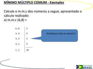 MÍNIMO MÚLTIPLO COMUM - Exemplos

Calcule o m.m.c dos números a seguir, apresentado o
cálculo realizado:
a) m.m.c (6,8) =

       6,8    2

       3,4    2            Multiplique todos os valores!!!

       3,2    2

       3,1    3

       1,1    24
 