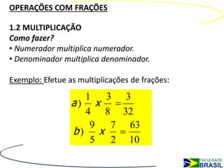 OPERAÇÕES COM FRAÇÕES

1.2 MULTIPLICAÇÃO
Como fazer?
• Numerador multiplica numerador.
• Denominador multiplica denominador.

Exemplo: Efetue as multiplicações de frações:
                   1  3 3
                 a) x 
                   4 8 32
                    9  7 63
                 b) x 
                    5  2 10
 