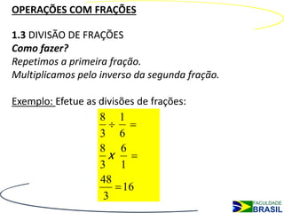 OPERAÇÕES COM FRAÇÕES

1.3 DIVISÃO DE FRAÇÕES
Como fazer?
Repetimos a primeira fração.
Multiplicamos pelo inverso da segunda fração.

Exemplo: Efetue as divisões de frações:
                   8 1
                      
                   3 6
                   8 6
                     x 
                   3 1
                   48
                        16
                    3
 