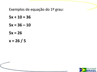 Exemplos de equação do 1º grau:
5x + 10 = 36
5x = 36 – 10
5x = 26
x = 26 / 5
 