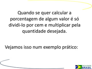 Quando se quer calcular a
  porcentagem de algum valor é só
 dividi-lo por cem e multiplicar pela
         quantidade desejada.


Vejamos isso num exemplo prático:
 