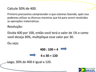 Calcule 30% de 400.
Primeiro precisamos compreender o que estamos fazendo, após isso
podemos utilizar as diversas maneiras que há para serem resolvidos
as operações matemáticas.
Resolução:
Divida 400 por 100, então você terá o valor de 1% e como
você deseja 30%, multiplique esse valor por 30.
Ou seja:
                          400 : 100 = 4
                          4 x 30 = 120
Logo, 30% de 400 é igual a 120.
 