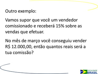 Outro exemplo:
Vamos supor que você um vendedor
comissionado e receberá 15% sobre as
vendas que efetuar.
No mês de março você conseguiu vender
R$ 12.000,00, então quantos reais será a
tua comissão?
 