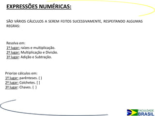 EXPRESSÕES NUMÉRICAS:

SÃO VÁRIOS CÁLCULOS A SEREM FEITOS SUCESSIVAMENTE, RESPEITANDO ALGUMAS
REGRAS:



Resolva em:
1º lugar: raízes e multiplicação.
2º lugar: Multiplicação e Divisão.
3º lugar: Adição e Subtração.



Priorize cálculos em:
1º lugar: parênteses. ( )
2º lugar: Colchetes. [ ]
3º lugar: Chaves. { }
 