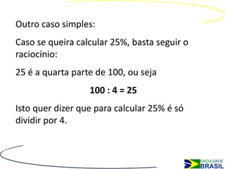Outro caso simples:
Caso se queira calcular 25%, basta seguir o
raciocínio:
25 é a quarta parte de 100, ou seja
                  100 : 4 = 25
Isto quer dizer que para calcular 25% é só
dividir por 4.
 