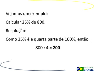 Vejamos um exemplo:
Calcular 25% de 800.
Resolução:
Como 25% é a quarta parte de 100%, então:
              800 : 4 = 200
 