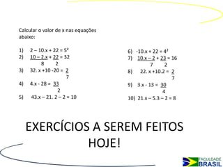 Calcular o valor de x nas equações
abaixo:

1)   2 – 10.x + 22 = 5²              6) -10.x + 22 = 4²
2)   10 – 2.x + 22 = 32              7) 10.x – 2 + 23 = 16
           8     2                             7      2
3)   32. x +10 -20 = 2               8) 22. x +10.2 = 2
                      7                                  7
4)   4.x - 28 = 33                   9) 3.x - 13 = 30
                  2                                  4
5)   43.x – 21. 2 – 2 = 10           10) 21.x – 5.3 – 2 = 8




     EXERCÍCIOS A SEREM FEITOS
               HOJE!
 