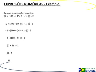 EXPRESSÕES NUMÉRICAS - Exemplo:

Resolva a expressão numérica:
{ 2 + [100 – ( 3² x 5 – 1) ] } - 2


{ 2 + [100 – ( 9 x 5 – 1) ] } - 2

 { 2 + [100 – ( 45 – 1) ] } - 2


 { 2 + [100 – 44 ] } - 2


   { 2 + 56 } - 2


   58- 2


    56
 