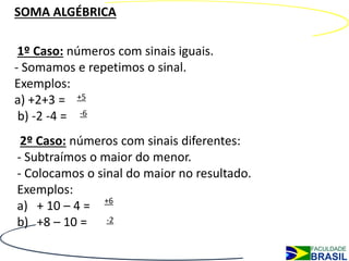 SOMA ALGÉBRICA

 1º Caso: números com sinais iguais.
- Somamos e repetimos o sinal.
Exemplos:
a) +2+3 = +5
 b) -2 -4 = -6
 2º Caso: números com sinais diferentes:
- Subtraímos o maior do menor.
- Colocamos o sinal do maior no resultado.
Exemplos:
a) + 10 – 4 = +6
b) +8 – 10 = -2
 