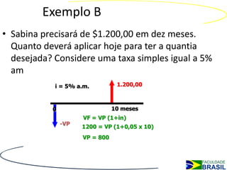 Exemplo B
• Sabina precisará de $1.200,00 em dez meses.
  Quanto deverá aplicar hoje para ter a quantia
  desejada? Considere uma taxa simples igual a 5%
  am
            i = 5% a.m.          1.200,00



           0                    10 meses
                     VF = VP (1+in)
               -VP
                     1200 = VP (1+0,05 x 10)
                     VP = 800
 