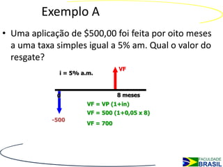 Exemplo A
• Uma aplicação de $500,00 foi feita por oito meses
  a uma taxa simples igual a 5% am. Qual o valor do
  resgate?
                                  VF
              i = 5% a.m.



             0                    8 meses
                       VF = VP (1+in)
                       VF = 500 (1+0,05 x 8)
            -500
                       VF = 700
 