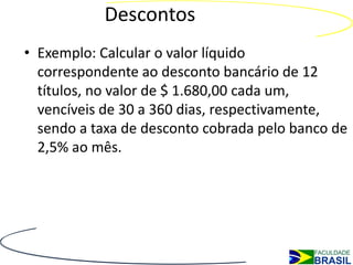 Descontos
• Exemplo: Calcular o valor líquido
  correspondente ao desconto bancário de 12
  títulos, no valor de $ 1.680,00 cada um,
  vencíveis de 30 a 360 dias, respectivamente,
  sendo a taxa de desconto cobrada pelo banco de
  2,5% ao mês.
 