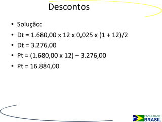 Descontos
•   Solução:
•   Dt = 1.680,00 x 12 x 0,025 x (1 + 12)/2
•   Dt = 3.276,00
•   Pt = (1.680,00 x 12) – 3.276,00
•   Pt = 16.884,00
 