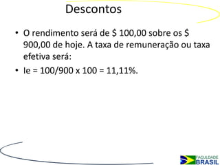 Descontos
• O rendimento será de $ 100,00 sobre os $
  900,00 de hoje. A taxa de remuneração ou taxa
  efetiva será:
• Ie = 100/900 x 100 = 11,11%.
 