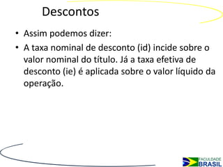 Descontos
• Assim podemos dizer:
• A taxa nominal de desconto (id) incide sobre o
  valor nominal do título. Já a taxa efetiva de
  desconto (ie) é aplicada sobre o valor líquido da
  operação.
 