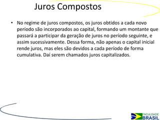 Juros Compostos
• No regime de juros compostos, os juros obtidos a cada novo
  período são incorporados ao capital, formando um montante que
  passará a participar da geração de juros no período seguinte, e
  assim sucessivamente. Dessa forma, não apenas o capital inicial
  rende juros, mas eles são devidos a cada período de forma
  cumulativa. Daí serem chamados juros capitalizados.
 