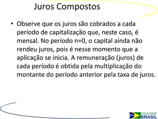 Juros Compostos
• Observe que os juros são cobrados a cada
  período de capitalização que, neste caso, é
  mensal. No período n=0, o capital ainda não
  rendeu juros, pois é nesse momento que a
  aplicação se inicia. A remuneração (juros) de
  cada período é obtida pela multiplicação do
  montante do período anterior pela taxa de juros.
 