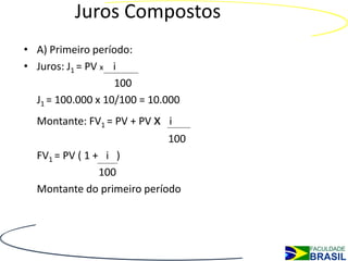 Juros Compostos
• A) Primeiro período:
• Juros: J1 = PV x i
                   100
  J1 = 100.000 x 10/100 = 10.000
  Montante: FV1 = PV + PV x i
                             100
  FV1 = PV ( 1 + i )
                100
  Montante do primeiro período
 