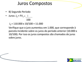 Juros Compostos
• B) Segundo Período
• Juros: J2 = FV1 x i
                   100
   J2 = 110.000 x 10/100 = 11.000
  Verifique que o juro aumentou em 1.000, que corresponde à
  parcela incidente sobre os juros do período anterior (10.000 x
  10/100). Por isso os juros compostos são chamados de juros
  sobre juros.
 