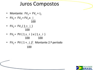 Juros Compostos
• Montante: FV2 = FV1 + J2
• FV2 = FV1 + FV1 x i
                   100
• FV2 = FV1 ( 1 + i )
               100
• FV2 = PV ( 1 + i ) x ( 1 + i )
               100        100
• FV2 = PV ( 1 + i )2 Montante 2.º período
                100
 