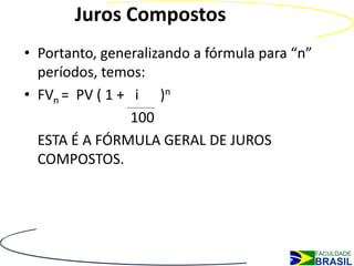 Juros Compostos
• Portanto, generalizando a fórmula para “n”
  períodos, temos:
• FVn = PV ( 1 + i )n
                 100
  ESTA É A FÓRMULA GERAL DE JUROS
  COMPOSTOS.
 