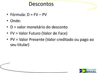 Descontos
•   Fórmula: D = FV – PV
•   Onde:
•   D = valor monetário do desconto
•   FV = Valor Futuro (Valor de Face)
•   PV = Valor Presente (Valor creditado ou pago ao
    seu titular)
 