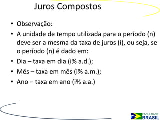 Juros Compostos
• Observação:
• A unidade de tempo utilizada para o período (n)
  deve ser a mesma da taxa de juros (i), ou seja, se
  o período (n) é dado em:
• Dia – taxa em dia (i% a.d.);
• Mês – taxa em mês (i% a.m.);
• Ano – taxa em ano (i% a.a.)
 