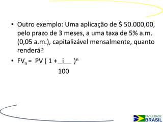 Juros Compostos
• Outro exemplo: Uma aplicação de $ 50.000,00,
  pelo prazo de 3 meses, a uma taxa de 5% a.m.
  (0,05 a.m.), capitalizável mensalmente, quanto
  renderá?
• FVn = PV ( 1 + i )n
                 100
 