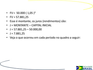 Juros Compostos
•   FV = 50.000 ( 1,05 )3
•   FV = 57.881,25
•   Esse é montante, os juros (rendimentos) são:
•   J = MONTANTE – CAPITAL INICIAL
•   J = 57.881,25 – 50.000,00
•   J = 7.881,25
•   Veja o que ocorreu em cada período no quadro a seguir:
 