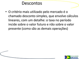 Descontos
• O critério mais utilizado pelo mercado é o
  chamado desconto simples, que envolve cálculos
  lineares, com um detalhe: o taxa no período
  incide sobre o valor futuro e não sobre o valor
  presente (como são as demais operações)
 