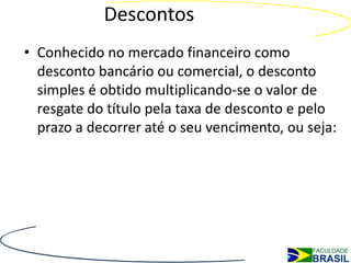 Descontos
• Conhecido no mercado financeiro como
  desconto bancário ou comercial, o desconto
  simples é obtido multiplicando-se o valor de
  resgate do título pela taxa de desconto e pelo
  prazo a decorrer até o seu vencimento, ou seja:
 