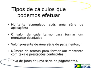 Tipos de cálculos que
    podemos efetuar
• Montante acumulado    após   uma   série    de
  aplicações;

• O valor de cada termo para formar um
  montante desejado;

• Valor presente de uma série de pagamentos;

• Número de termos para formar um montante
  com taxa e prestações conhecidas;

• Taxa de juros de uma série de pagamentos.
 