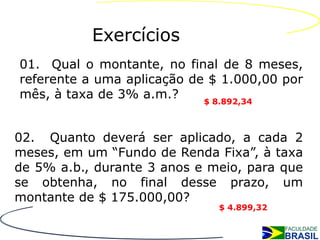 Exercícios
01. Qual o montante, no final de 8 meses,
referente a uma aplicação de $ 1.000,00 por
mês, à taxa de 3% a.m.?     $ 8.892,34



02. Quanto deverá ser aplicado, a cada 2
meses, em um “Fundo de Renda Fixa”, à taxa
de 5% a.b., durante 3 anos e meio, para que
se obtenha, no final desse prazo, um
montante de $ 175.000,00?
                              $ 4.899,32
 