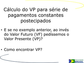 Cálculo do VP para série de
  pagamentos constantes
        postecipados
• E se no exemplo anterior, ao invés
  do Valor Futuro (VF) pedíssemos o
  Valor Presente (VP)?

• Como encontrar VP?
 