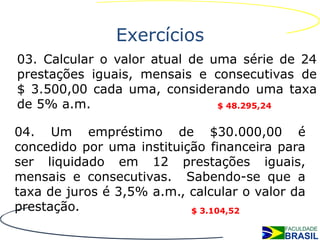 Exercícios
03. Calcular o valor atual de uma série de 24
prestações iguais, mensais e consecutivas de
$ 3.500,00 cada uma, considerando uma taxa
de 5% a.m.                     $ 48.295,24


04. Um empréstimo de $30.000,00 é
concedido por uma instituição financeira para
ser liquidado em 12 prestações iguais,
mensais e consecutivas. Sabendo-se que a
taxa de juros é 3,5% a.m., calcular o valor da
prestação.                 $ 3.104,52
 