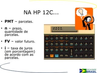 NA HP 12C...
• PMT – parcelas.
• n – prazo,
  quantidade de
  parcelas.

• FV – valor futuro.
• i – taxa de juros
  (em porcentagem)
  de acordo com as
  parcelas.
 