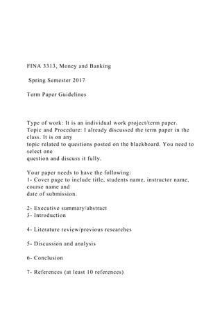 FINA 3313, Money and Banking
Spring Semester 2017
Term Paper Guidelines
Type of work: It is an individual work project/term paper.
Topic and Procedure: I already discussed the term paper in the
class. It is on any
topic related to questions posted on the blackboard. You need to
select one
question and discuss it fully.
Your paper needs to have the following:
1- Cover page to include title, students name, instructor name,
course name and
date of submission.
2- Executive summary/abstract
3- Introduction
4- Literature review/previous researches
5- Discussion and analysis
6- Conclusion
7- References (at least 10 references)
 