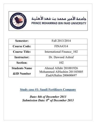 Semester:

Fall 2013/2014

Course Code:

FINA4314

Course Title:

International Finance_102

Instructor:

Dr. Dawood Ashraf

Section:

102

Students Name

Ahmed AlJabr 201001926
Mohammed AlHashim 201103005
ZiadAlSalim 200600697

&ID Number

Study case #1: Saudi Fertilizers Company
Date: 8th of December 2013
Submission Date: 8th of December 2013

 