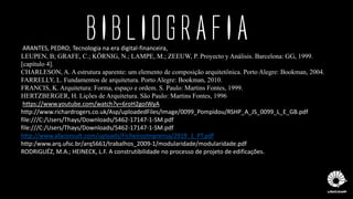 ARANTES, PEDRO; Tecnologia na era digital-financeira,
LEUPEN, B; GRAFE, C.; KÖRNIG, N.; LAMPE, M.; ZEEUW, P. Proyecto y Análisis. Barcelona: GG, 1999.
[capítulo 4].
CHARLESON, A. A estrutura aparente: um elemento de composição arquitetônica. Porto Alegre: Bookman, 2004.
FARRELLY, L. Fundamentos de arquitetura. Porto Alegre: Bookman, 2010.
FRANCIS, K. Arquitetura: Forma, espaço e ordem. S. Paulo: Martins Fontes, 1999.
HERTZBERGER, H. Lições de Arquitetura. São Paulo: Martins Fontes, 1996
https://www.youtube.com/watch?v=6roH2goIWyA
http://www.richardrogers.co.uk/Asp/uploadedFiles/Image/0099_Pompidou/RSHP_A_JS_0099_L_E_GB.pdf
file:///C:/Users/Thays/Downloads/5462-17147-1-SM.pdf
file:///C:/Users/Thays/Downloads/5462-17147-1-SM.pdf
http://www.afaconsult.com/uploads/FicheirosImprensa/2919_1_PT.pdf
http:/www.arq.ufsc.br/arq5661/trabalhos_2009-1/modularidade/modularidade.pdf
RODRIGUÉZ, M.A.; HEINECK, L.F. A construtibilidade no processo de projeto de edificações.
BIBLIOGRAFIA
 