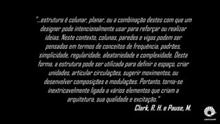 "...estrutura é colunar, planar, ou a combinação destes com que um
designer pode intencionalmente usar para reforçar ou realizar
ideias. Neste contexto, colunas, paredes e vigas podem ser
pensadas em termos de conceitos de frequência, padrões,
simplicidade, regularidade, aleatoriedade e complexidade. Desta
forma, a estrutura pode ser utilizada para definir o espaço, criar
unidades, articular circulações, sugerir movimentos, ou
desenvolver composições e modulações. Portanto, torna-se
inextricavelmente ligada a vários elementos que criam a
arquitetura, sua qualidade e excitação.“
Clark, R. H. e Pause, M.
 