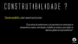 CONSTRUTIBILIDADE ?
Constructability (CONST. INDUSTRY INSTITUTE,1970):
“O uso ótimo do conhecimento e da experiência em construção no
planejamento, projeto, contratação e trabalho no canteiro, para atingir os
objetivos globais do empreendimento”.
 
