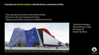Praça organizada por dois painéis de vidros planos facetados
Cobertura em vidro semi-transparente anti-térmico.
Vedação externa do edifício com placas pré-moldadas de concreto leve,
Laboratório de Inovação e
Empreendedorismo, Cidade
Universitária, SP.
Arquiteto: Ruy Ohtake.
http://piniweb.pini.com.br/construcao/arquitetura/ruy-ohtake-projeta-o-laboratorio-de-inovacao-e-empreendedorismo-da-281000-1.aspx
Construção com materiais inovadores, utilizando técnicas e conhecimento científico
 